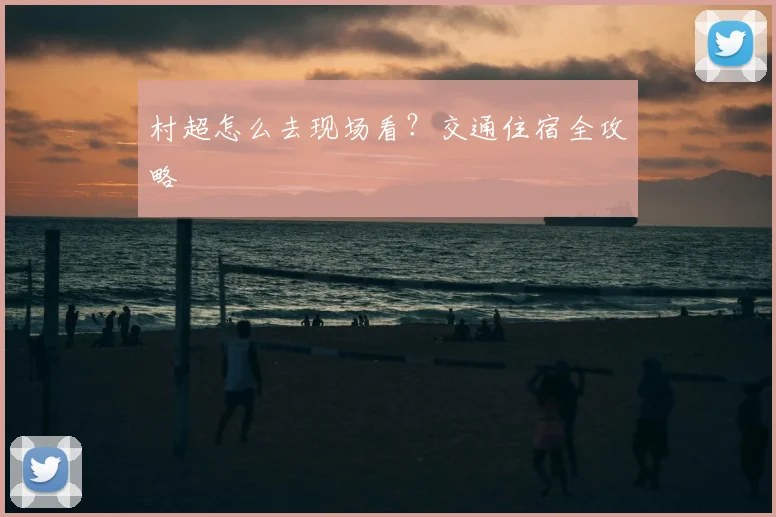 村超怎么去现场看？交通住宿全攻略